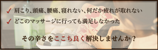 肩こり、頭痛、腰痛、寝れない、何だか疲れが取れない、どこのマッサージに行っても満足しなかったあなた、その辛さをここち良く解決しませんか？